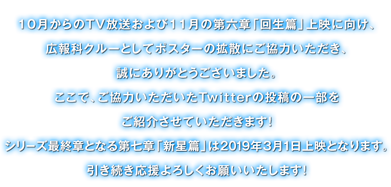 10月からのTV放送および11月の第六章「回生篇」上映に向け、広報科クルーとしてポスターの拡散にご協力いただき、誠にありがとうございました。ここで、ご協力いただいたTwitterの投稿の一部をご紹介させていただきます!シリーズ最終章となる第七章「新星篇」は2019年3月1日上映となります。引き続き応援よろしくお願いいたします!