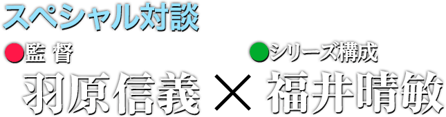 スペシャル対談 監督●羽原信義×シリーズ構成●福井晴敏