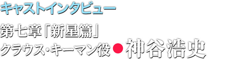 キャストインタビュー/第七章「新星篇」クラウス・キーマン役●神谷浩史