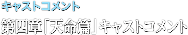 キャストコメント 第四章「天命篇」キャスト