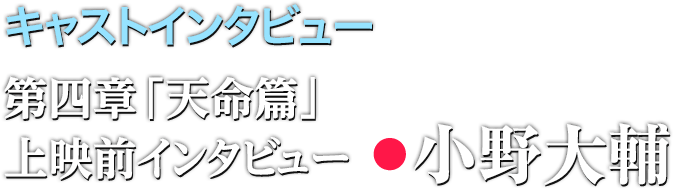 キャストインタビュー 第四章「天命篇」上映前インタビュー:小野大輔