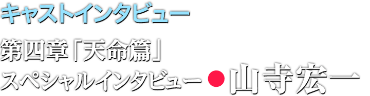 キャストインタビュー 第四章「天命篇」スペシャルインタビュー:山寺宏一