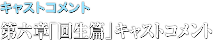 キャストコメント 第六章「回生篇」キャストコメント