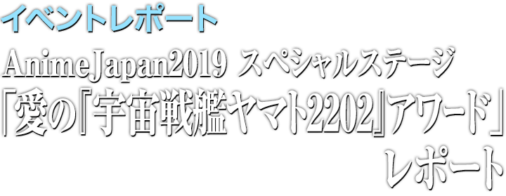 イベントレポート●AnimeJapan2019 人気キャストたちが登壇!『宇宙戦艦ヤマト2202 愛の戦士たち』スペシャルステージ「愛の『宇宙戦艦ヤマト2202』アワード」レポート