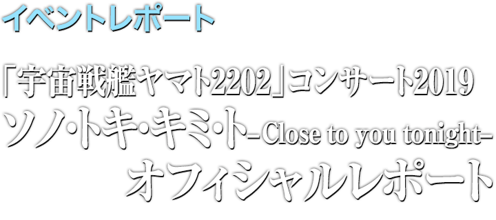 イベントレポート●「宇宙戦艦ヤマト2202」コンサート2019 ソノ・トキ・キミト -Close to you tonight- レポート