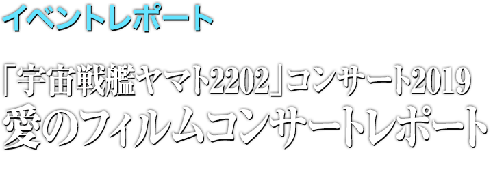 イベントレポート●「宇宙戦艦ヤマト2202」コンサート2019 愛のフィルムコンサート レポート