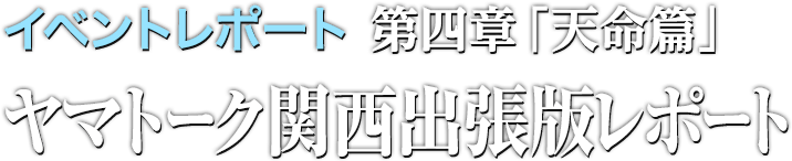 スタッフインタビュー 第四章「天命篇」ヤマトーク関西出張レポート