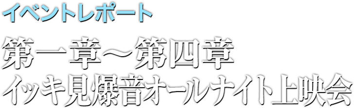 イベントレポート 第一章〜第四章イッキ見爆音オールナイト上映会