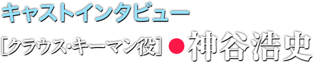 キャストインタビュー キーマン役●神谷浩史