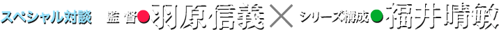 スペシャル対談 監督●羽原信義×シリーズ構成・脚本●福井晴敏