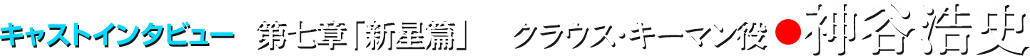 キャストインタビュー/第七章「新星篇」クラウス・キーマン役●神谷浩史