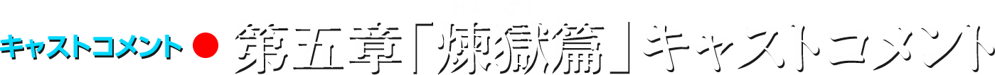 キャストコメント/第五章「煉獄篇」キャストコメント