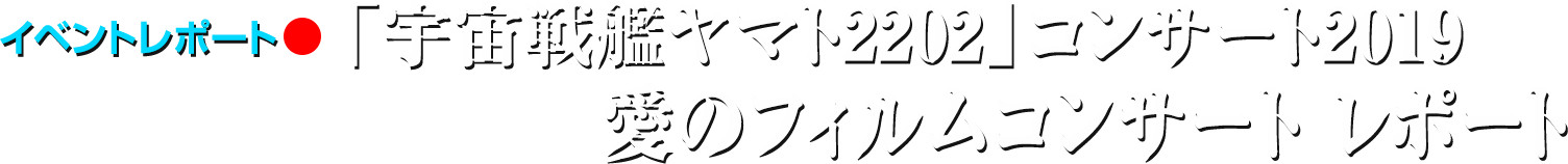 イベントレポート●「宇宙戦艦ヤマト2202」コンサート2019 愛のフィルムコンサート レポート