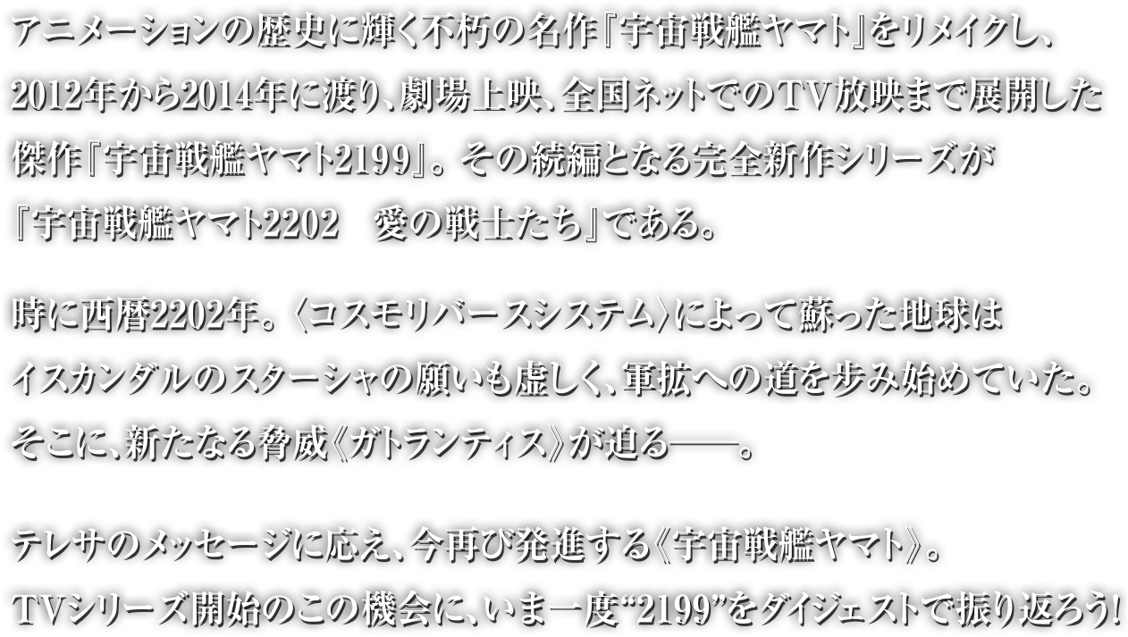 アニメーションの歴史に輝く不休の名作『宇宙戦艦ヤマト』をリメイクし、2012年から2014年に渡り、劇場上映、全国ネットでのTV放映まで展開した傑作『宇宙戦艦ヤマト2199』。その続編となる完全新作シリーズが『宇宙戦艦ヤマト2202　愛の戦士たち』である。時に西暦2202年。 〈コスモリバースシステム〉によって蘇った地球はイスカンダルのスターシャの願いも虚しく、軍拡への道を步み始めていた。そこに、新たなる脅威《ガトランティス》が迫る──。テレサのメッセージに応え、今再び発進する《宇宙戦艦ヤマト》。TVシリーズ開始のこの機会に、いま一度“2199”をダイジェストで振り返ろう！